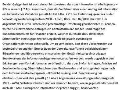 Bei der Gelegenheit ist auch darauf hinzuweisen, dass das Informationsfreiheitsgesetz – IFG in seinem § 7 Abs. 4 normiert, dass das Verfahren über einen Antrag auf Information ein behördliches Verfahren gemäß Artikel I Abs. 2 Z 1 des Einführungsgesetzes zu den Verwaltungsverfahrensgesetzen 2008 – EGVG, BGBl. I Nr. 87/2008 darstellt. Um angesichts der kurzen Fristen eine gesetzmäßige Umsetzung gewährleisten zu können, wurde für elektronische Anfragen ein Kontaktformular auf der Homerpage des Bundesministeriums für Finanzen erstellt, welches durch die dazu definierten Schnittstellen eine zügige Bearbeitung durch die jeweils zuständigen Organisationseinheiten sicherstellt. Um zu verhindern, dass diese Vorkehrungen zur bestmöglichen und den Grundsätzen der Verwaltungseffizienz bei gleichzeitigem Bürgerinnen- und Bürgerservice entsprechenden Gewährleistung einer zügigen Beantwortung der Informationsbegehren unterlaufen werden, wurde zugleich in den Erklärungen zum Kontaktformular veröffentlicht, dass per E-Mail Anfragen, Anträge auf Bescheiderlassung, Säumnisbeschwerden, Beschwerden und sonstige Anbringen nach dem Informationsfreiheitsgesetz – IFG nicht zulässig sind (Beschränkung des elektronischen Verkehrs gemäß § 13 Abs 2 Allgemeines Verwaltungsverfahrensgesetz 1991 – AVG). Selbstverständlich sind wir dennoch bemüht, wie in gegenständlichem Fall, auch als E-Mail einlangende Informationsbegehren zügig zu beantworten.