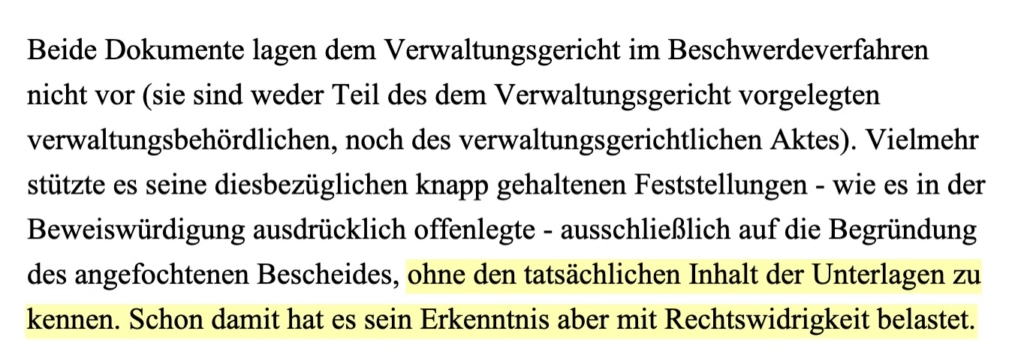 Beide Dokumente lagen dem Verwaltungsgericht im Beschwerdeverfahren nicht vor (sie sind weder Teil des dem Verwaltungsgericht vorgelegten verwaltungsbehördlichen, noch des verwaltungsgerichtlichen Aktes). Vielmehr stützte es seine diesbezüglichen knapp gehaltenen Feststellungen - wie es in der Beweiswürdigung ausdrücklich offenlegte - ausschließlich auf die Begründung des angefochtenen Bescheides, ohne den tatsächlichen Inhalt der Unterlagen zu kennen. Schon damit hat es sein Erkenntnis aber mit Rechtswidrigkeit belastet.