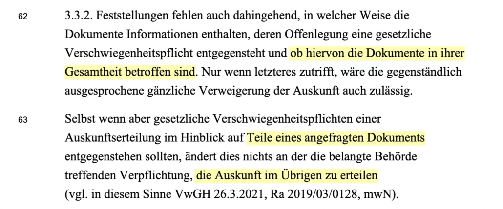 3.3.2. Feststellungen fehlen auch dahingehend, in welcher Weise die Dokumente Informationen enthalten, deren Offenlegung eine gesetzliche Verschwiegenheitspflicht entgegensteht und ob hiervon die Dokumente in ihrer Gesamtheit betroffen sind. Nur wenn letzteres zutrifft, wäre die gegenständlich ausgesprochene gänzliche Verweigerung der Auskunft auch zulässig. Selbst wenn aber gesetzliche Verschwiegenheitspflichten einer Auskunftserteilung im Hinblick auf Teile eines angefragten Dokuments entgegenstehen sollten, ändert dies nichts an der die belangte Behörde treffenden Verpflichtung, die Auskunft im Übrigen zu erteilen (vgl. in diesem Sinne VwGH 26.3.2021, Ra 2019/03/0128, mwN)