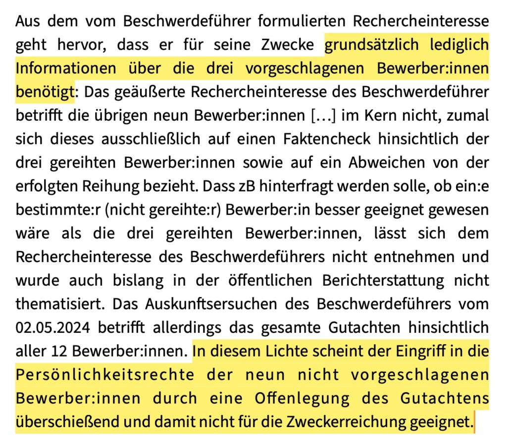 Aus dem vom Beschwerdeführer formulierten Rechercheinteresse geht hervor, dass er für seine Zwecke grundsätzlich lediglich Informationen über die drei vorgeschlagenen Bewerber:innen benötigt: Das geäußerte Rechercheinteresse des Beschwerdeführer betrifft die übrigen neun Bewerber:innen […] im Kern nicht, zumal sich dieses ausschließlich auf einen Faktencheck hinsichtlich der drei gereihten Bewerber:innen sowie auf ein Abweichen von der erfolgten Reihung bezieht. Dass zB hinterfragt werden solle, ob ein:e bestimmte:r (nicht gereihte:r) Bewerber:in besser geeignet gewesen wäre als die drei gereihten Bewerber:innen, lässt sich dem Rechercheinteresse des Beschwerdeführers nicht entnehmen und wurde auch bislang in der öffentlichen Berichterstattung nicht thematisiert. Das Auskunftsersuchen des Beschwerdeführers vom 02.05.2024 betrifft allerdings das gesamte Gutachten hinsichtlich aller 12 Bewerber:innen. In diesem Lichte scheint der Eingriff in die Persönlichkeitsrechte der neun nicht vorgeschlagenen Bewerber:innen durch eine Offenlegung des Gutachtens überschießend und damit nicht für die Zweckerreichung geeignet.